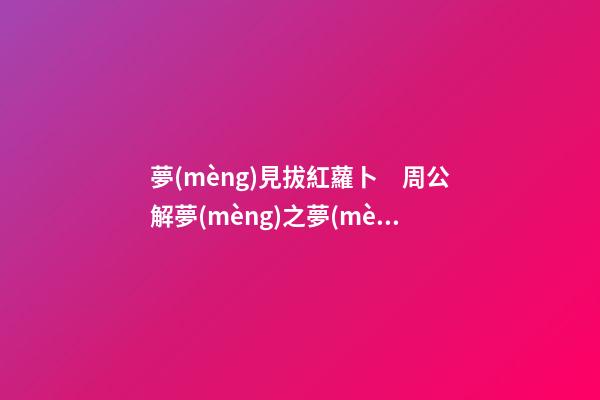 夢(mèng)見拔紅蘿卜　周公解夢(mèng)之夢(mèng)到拔紅蘿卜